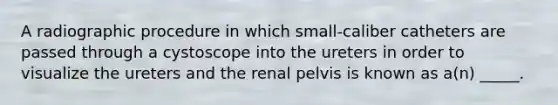 A radiographic procedure in which small-caliber catheters are passed through a cystoscope into the ureters in order to visualize the ureters and the renal pelvis is known as a(n) _____.