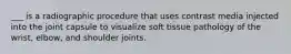 ___ is a radiographic procedure that uses contrast media injected into the joint capsule to visualize soft tissue pathology of the wrist, elbow, and shoulder joints.