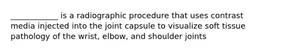 ____________ is a radiographic procedure that uses contrast media injected into the joint capsule to visualize soft tissue pathology of the wrist, elbow, and shoulder joints