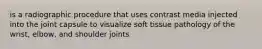 is a radiographic procedure that uses contrast media injected into the joint capsule to visualize soft tissue pathology of the wrist, elbow, and shoulder joints