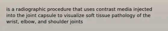 is a radiographic procedure that uses contrast media injected into the joint capsule to visualize soft tissue pathology of the wrist, elbow, and shoulder joints