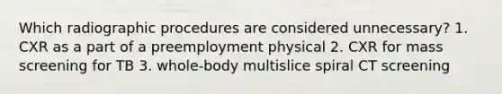 Which radiographic procedures are considered unnecessary? 1. CXR as a part of a preemployment physical 2. CXR for mass screening for TB 3. whole-body multislice spiral CT screening