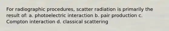 For radiographic procedures, scatter radiation is primarily the result of: a. photoelectric interaction b. pair production c. Compton interaction d. classical scattering