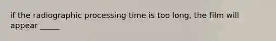 if the radiographic processing time is too long, the film will appear _____