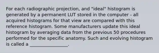 For each radiographic projection, and "ideal" histogram is generated by a permanent LUT stored in the computer - all acquired histograms for that view are compared with this reference histogram. Some manufacturers update this ideal histogram by averaging data from the previous 50 procedures performed for the specific anatomy. Such and evolving histogram is called a _________________.