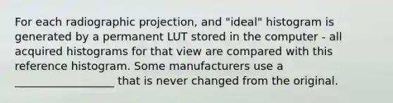 For each radiographic projection, and "ideal" histogram is generated by a permanent LUT stored in the computer - all acquired histograms for that view are compared with this reference histogram. Some manufacturers use a __________________ that is never changed from the original.