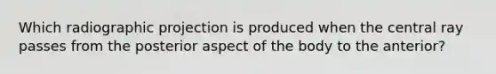 Which radiographic projection is produced when the central ray passes from the posterior aspect of the body to the anterior?