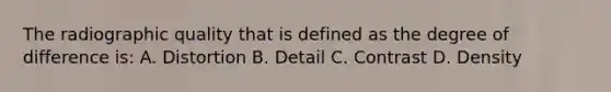 The radiographic quality that is defined as the degree of difference is: A. Distortion B. Detail C. Contrast D. Density