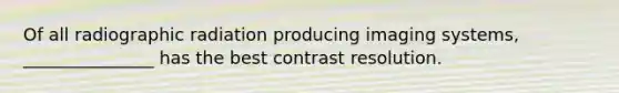 Of all radiographic radiation producing imaging systems, _______________ has the best contrast resolution.