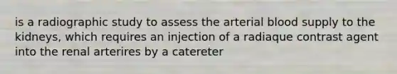 is a radiographic study to assess the arterial blood supply to the kidneys, which requires an injection of a radiaque contrast agent into the renal arterires by a catereter