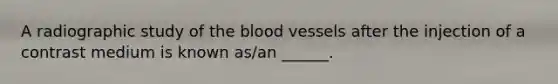 A radiographic study of the blood vessels after the injection of a contrast medium is known as/an ______.