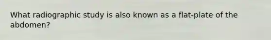 What radiographic study is also known as a flat-plate of the abdomen?