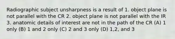 Radiographic subject unsharpness is a result of 1. object plane is not parallel with the CR 2. object plane is not parallel with the IR 3. anatomic details of interest are not in the path of the CR (A) 1 only (B) 1 and 2 only (C) 2 and 3 only (D) 1,2, and 3