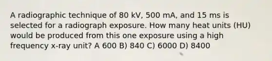 A radiographic technique of 80 kV, 500 mA, and 15 ms is selected for a radiograph exposure. How many heat units (HU) would be produced from this one exposure using a high frequency x-ray unit? A 600 B) 840 C) 6000 D) 8400