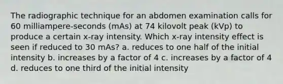 The radiographic technique for an abdomen examination calls for 60 milliampere-seconds (mAs) at 74 kilovolt peak (kVp) to produce a certain x-ray intensity. Which x-ray intensity effect is seen if reduced to 30 mAs? a. reduces to one half of the initial intensity b. increases by a factor of 4 c. increases by a factor of 4 d. reduces to one third of the initial intensity