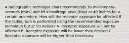 A radiographic technique chart recommends 30 milliampere-seconds (mAs) and 85 kilovoltage peak (kVp) at 40 inches for a certain procedure. How will the receptor exposure be affected if the radiograph is performed using the recommended exposure technique but at 50 inches? A. Receptor exposure will not be affected B. Receptor exposure will be lower than desired C. Receptor exposure will be higher than necessary