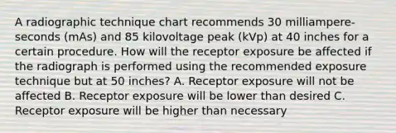 A radiographic technique chart recommends 30 milliampere-seconds (mAs) and 85 kilovoltage peak (kVp) at 40 inches for a certain procedure. How will the receptor exposure be affected if the radiograph is performed using the recommended exposure technique but at 50 inches? A. Receptor exposure will not be affected B. Receptor exposure will be lower than desired C. Receptor exposure will be higher than necessary