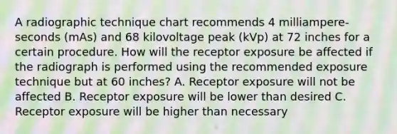 A radiographic technique chart recommends 4 milliampere-seconds (mAs) and 68 kilovoltage peak (kVp) at 72 inches for a certain procedure. How will the receptor exposure be affected if the radiograph is performed using the recommended exposure technique but at 60 inches? A. Receptor exposure will not be affected B. Receptor exposure will be lower than desired C. Receptor exposure will be higher than necessary