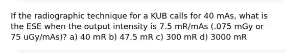 If the radiographic technique for a KUB calls for 40 mAs, what is the ESE when the output intensity is 7.5 mR/mAs (.075 mGy or 75 uGy/mAs)? a) 40 mR b) 47.5 mR c) 300 mR d) 3000 mR