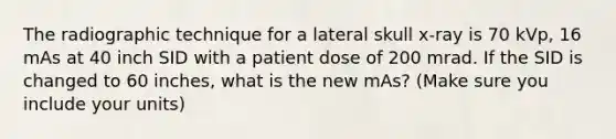 The radiographic technique for a lateral skull x-ray is 70 kVp, 16 mAs at 40 inch SID with a patient dose of 200 mrad. If the SID is changed to 60 inches, what is the new mAs? (Make sure you include your units)