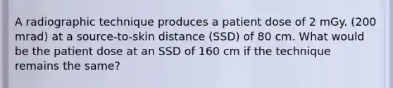 A radiographic technique produces a patient dose of 2 mGy. (200 mrad) at a source-to-skin distance (SSD) of 80 cm. What would be the patient dose at an SSD of 160 cm if the technique remains the same?