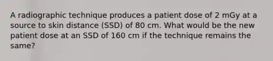 A radiographic technique produces a patient dose of 2 mGy at a source to skin distance (SSD) of 80 cm. What would be the new patient dose at an SSD of 160 cm if the technique remains the same?