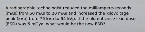 A radiographic technologist reduced the milliampere-seconds (mAs) from 50 mAs to 20 mAs and increased the kilovoltage peak (kVp) from 76 kVp to 94 kVp. If the old entrance skin dose (ESD) was 6 mGya, what would be the new ESD?