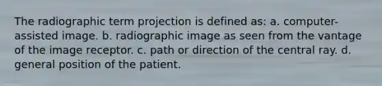 The radiographic term projection is defined as: a. computer-assisted image. b. radiographic image as seen from the vantage of the image receptor. c. path or direction of the central ray. d. general position of the patient.