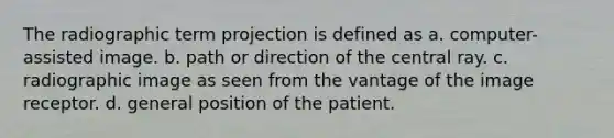 The radiographic term projection is defined as a. computer-assisted image. b. path or direction of the central ray. c. radiographic image as seen from the vantage of the image receptor. d. general position of the patient.