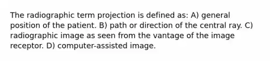 The radiographic term projection is defined as: A) general position of the patient. B) path or direction of the central ray. C) radiographic image as seen from the vantage of the image receptor. D) computer-assisted image.