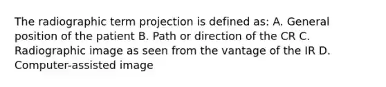 The radiographic term projection is defined as: A. General position of the patient B. Path or direction of the CR C. Radiographic image as seen from the vantage of the IR D. Computer-assisted image