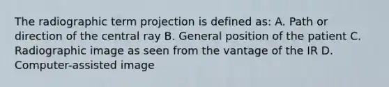 The radiographic term projection is defined as: A. Path or direction of the central ray B. General position of the patient C. Radiographic image as seen from the vantage of the IR D. Computer-assisted image