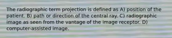 The radiographic term projection is defined as A) position of the patient. B) path or direction of the central ray. C) radiographic image as seen from the vantage of the image receptor. D) computer-assisted image.