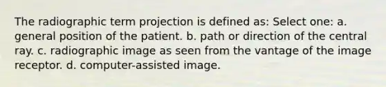 The radiographic term projection is defined as: Select one: a. general position of the patient. b. path or direction of the central ray. c. radiographic image as seen from the vantage of the image receptor. d. computer-assisted image.