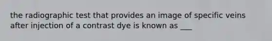 the radiographic test that provides an image of specific veins after injection of a contrast dye is known as ___