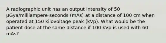 A radiographic unit has an output intensity of 50 µGya/milliampere-seconds (mAs) at a distance of 100 cm when operated at 150 kilovoltage peak (kVp). What would be the patient dose at the same distance if 100 kVp is used with 60 mAs?