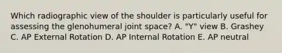 Which radiographic view of the shoulder is particularly useful for assessing the glenohumeral joint space? A. "Y" view B. Grashey C. AP External Rotation D. AP Internal Rotation E. AP neutral