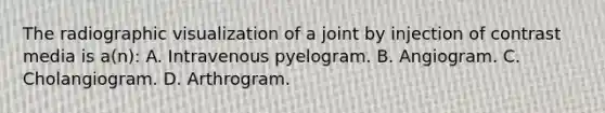 The radiographic visualization of a joint by injection of contrast media is a(n): A. Intravenous pyelogram. B. Angiogram. C. Cholangiogram. D. Arthrogram.