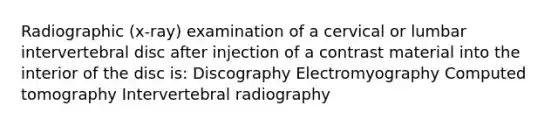 Radiographic (x-ray) examination of a cervical or lumbar intervertebral disc after injection of a contrast material into the interior of the disc is: Discography Electromyography Computed tomography Intervertebral radiography