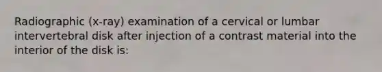 Radiographic (x-ray) examination of a cervical or lumbar intervertebral disk after injection of a contrast material into the interior of the disk is: