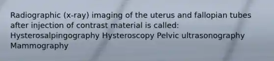 Radiographic (x-ray) imaging of the uterus and fallopian tubes after injection of contrast material is called: Hysterosalpingography Hysteroscopy Pelvic ultrasonography Mammography