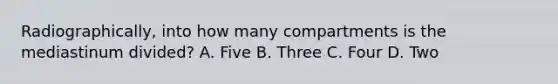 Radiographically, into how many compartments is the mediastinum divided? A. Five B. Three C. Four D. Two