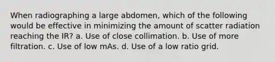 When radiographing a large abdomen, which of the following would be effective in minimizing the amount of scatter radiation reaching the IR? a. Use of close collimation. b. Use of more filtration. c. Use of low mAs. d. Use of a low ratio grid.