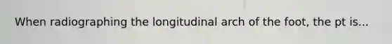 When radiographing the longitudinal arch of the foot, the pt is...