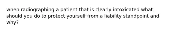 when radiographing a patient that is clearly intoxicated what should you do to protect yourself from a liability standpoint and why?