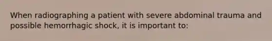 When radiographing a patient with severe abdominal trauma and possible hemorrhagic shock, it is important to: