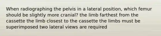 When radiographing the pelvis in a lateral position, which femur should be slightly more cranial? the limb farthest from the cassette the limb closest to the cassette the limbs must be superimposed two lateral views are required