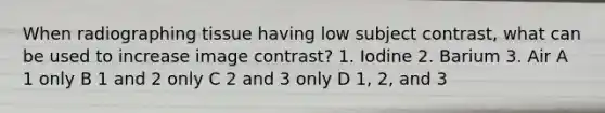 When radiographing tissue having low subject contrast, what can be used to increase image contrast? 1. Iodine 2. Barium 3. Air A 1 only B 1 and 2 only C 2 and 3 only D 1, 2, and 3