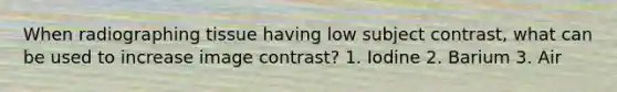 When radiographing tissue having low subject contrast, what can be used to increase image contrast? 1. Iodine 2. Barium 3. Air