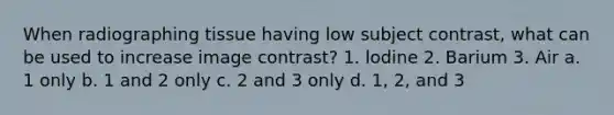 When radiographing tissue having low subject contrast, what can be used to increase image contrast? 1. lodine 2. Barium 3. Air a. 1 only b. 1 and 2 only c. 2 and 3 only d. 1, 2, and 3